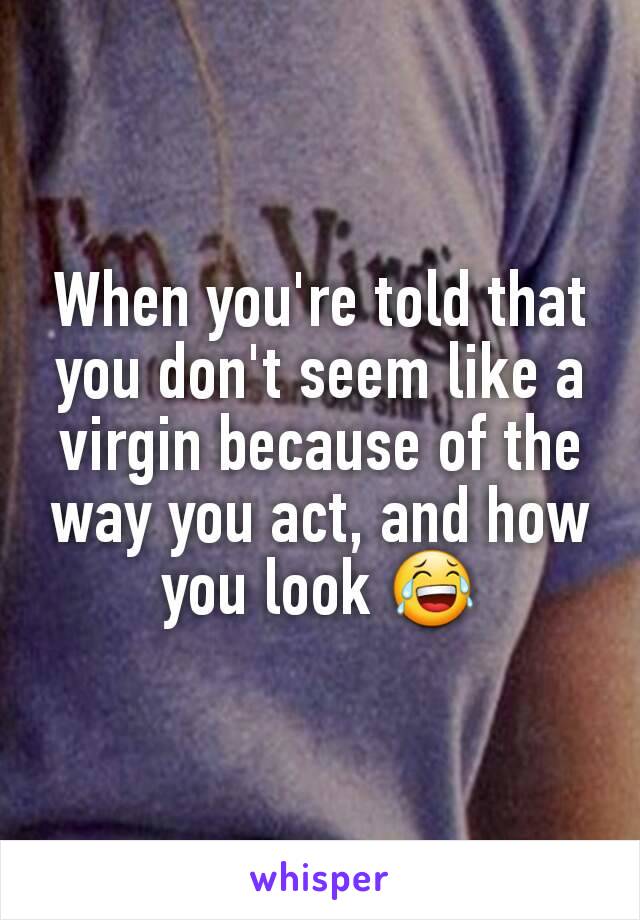 When you're told that you don't seem like a virgin because of the way you act, and how you look 😂