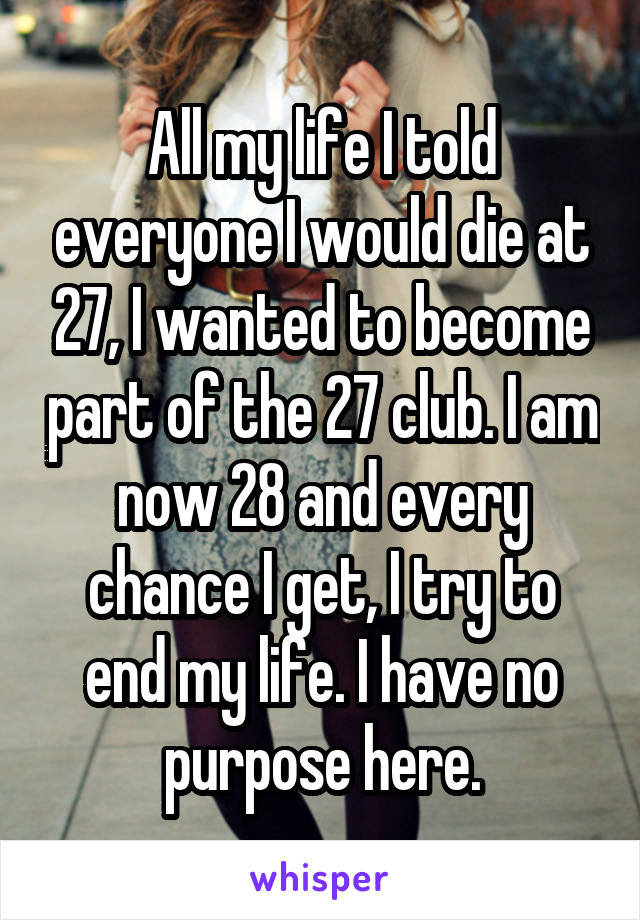 All my life I told everyone I would die at 27, I wanted to become part of the 27 club. I am now 28 and every chance I get, I try to end my life. I have no purpose here.