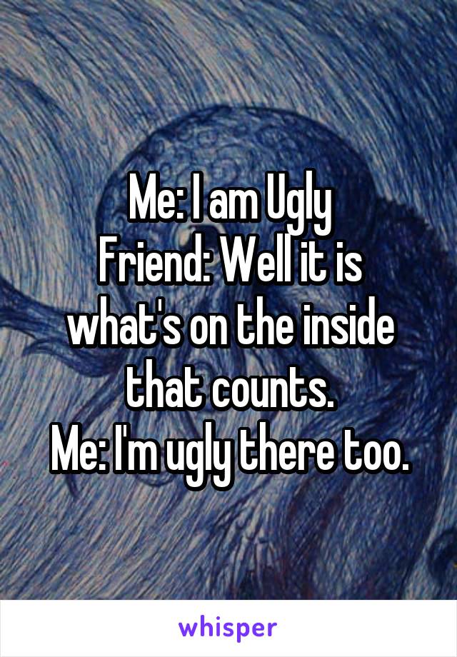 Me: I am Ugly
Friend: Well it is what's on the inside that counts.
Me: I'm ugly there too.