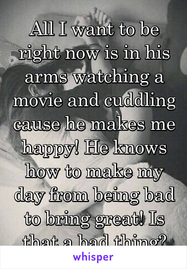 All I want to be right now is in his arms watching a movie and cuddling cause he makes me happy! He knows how to make my day from being bad to bring great! Is that a bad thing?