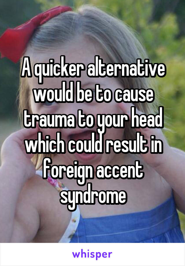 A quicker alternative would be to cause trauma to your head which could result in foreign accent syndrome