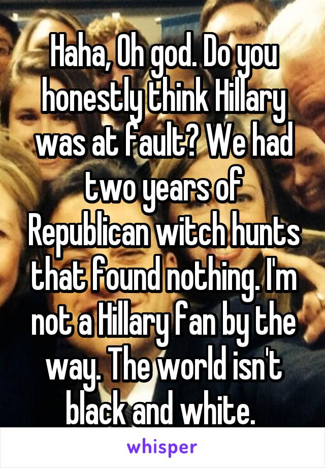 Haha, Oh god. Do you honestly think Hillary was at fault? We had two years of Republican witch hunts that found nothing. I'm not a Hillary fan by the way. The world isn't black and white. 