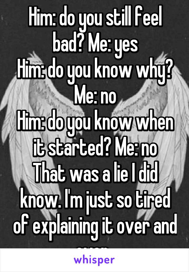 Him: do you still feel bad? Me: yes
Him: do you know why? Me: no
Him: do you know when it started? Me: no
That was a lie I did know. I'm just so tired of explaining it over and over. 