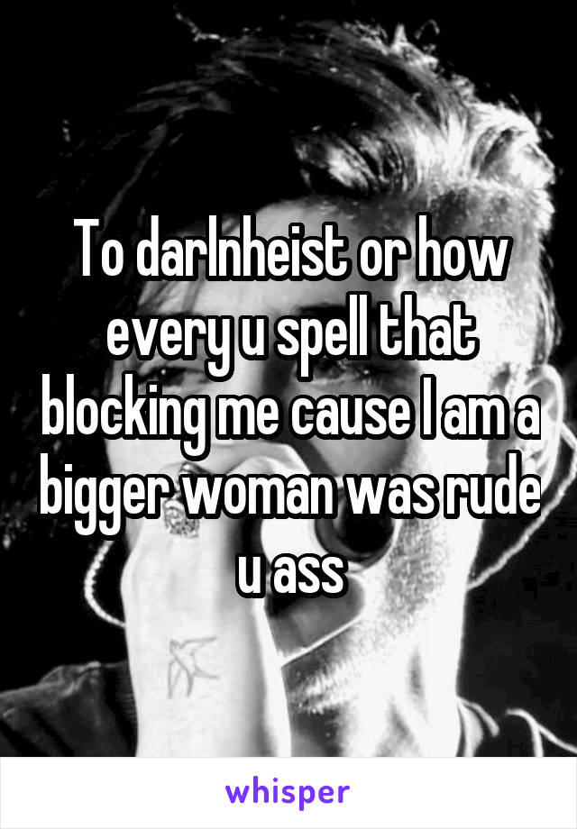 To darlnheist or how every u spell that blocking me cause I am a bigger woman was rude u ass