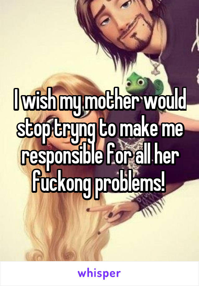 I wish my mother would stop tryng to make me responsible for all her fuckong problems! 