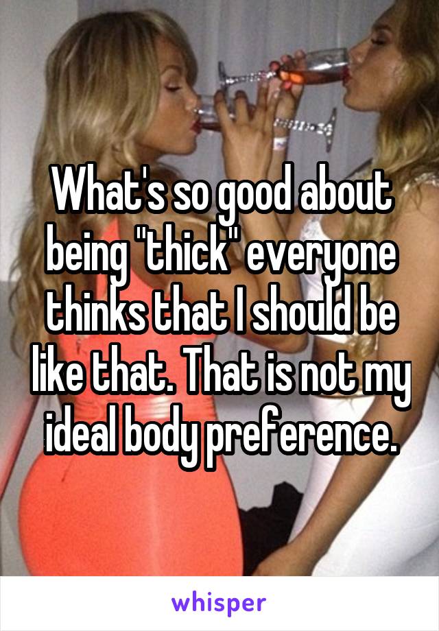 What's so good about being "thick" everyone thinks that I should be like that. That is not my ideal body preference.