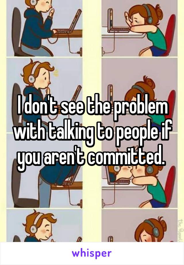 I don't see the problem with talking to people if you aren't committed. 
