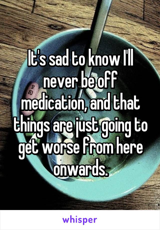 It's sad to know I'll never be off medication, and that things are just going to get worse from here onwards.