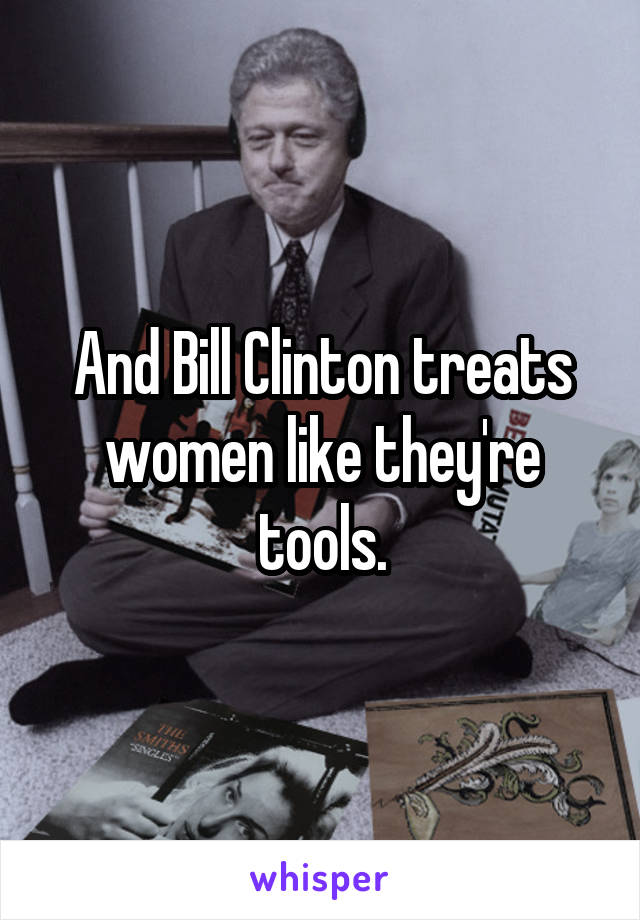 And Bill Clinton treats women like they're tools.