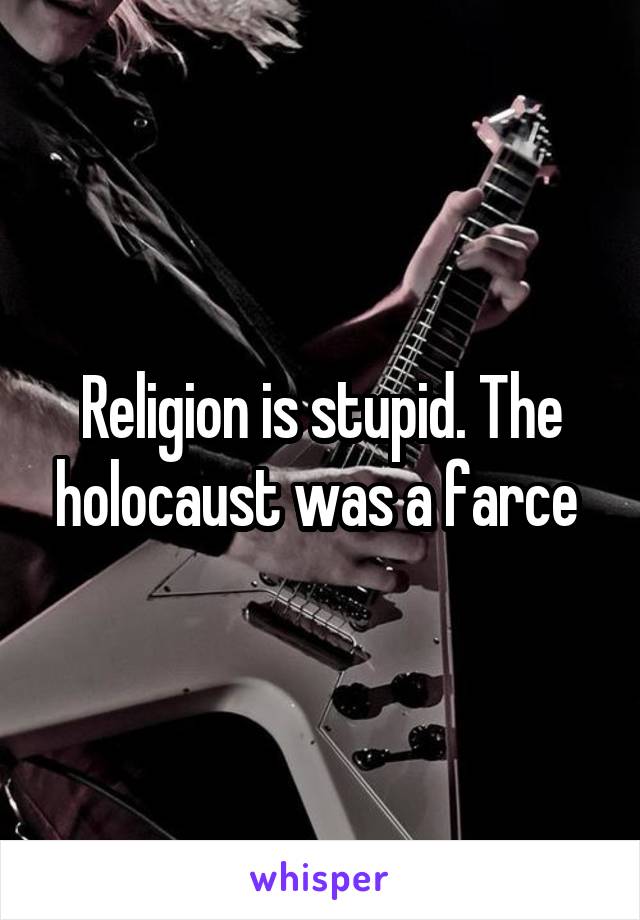 Religion is stupid. The holocaust was a farce 