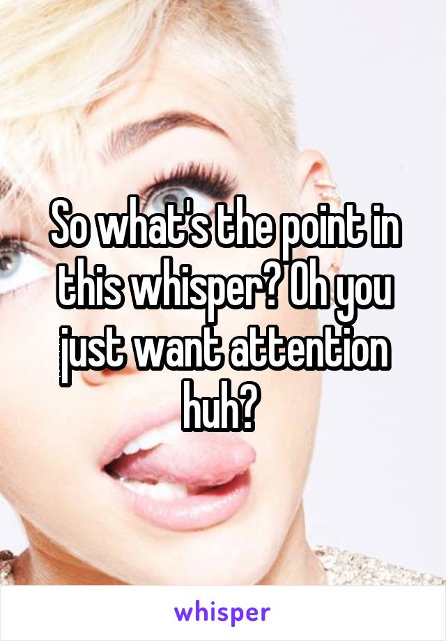 So what's the point in this whisper? Oh you just want attention huh? 