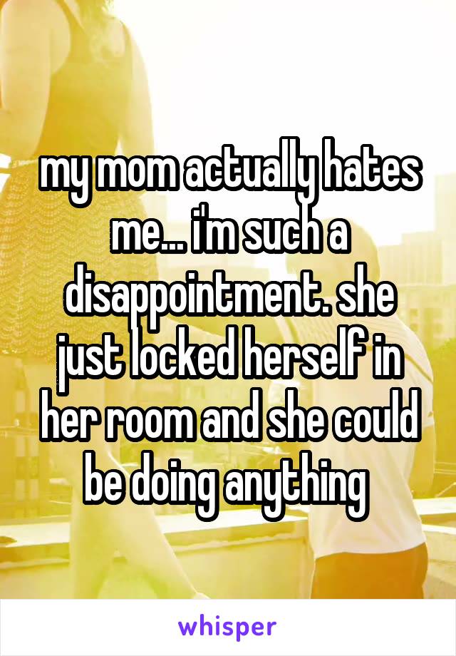 my mom actually hates me... i'm such a disappointment. she just locked herself in her room and she could be doing anything 