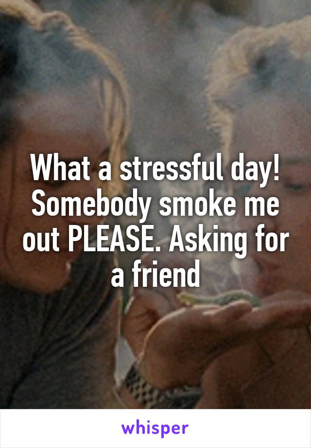 What a stressful day! Somebody smoke me out PLEASE. Asking for a friend