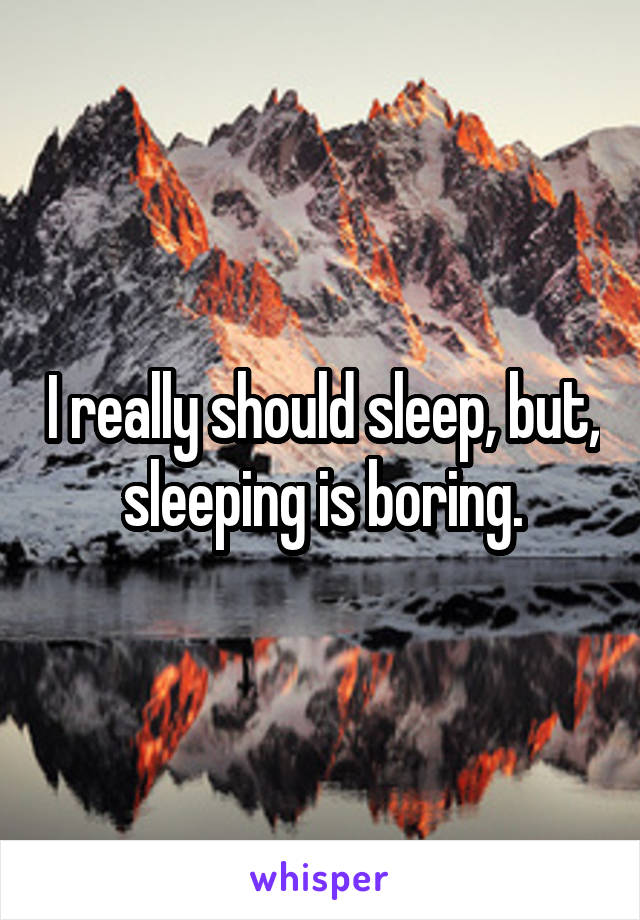 I really should sleep, but, sleeping is boring.