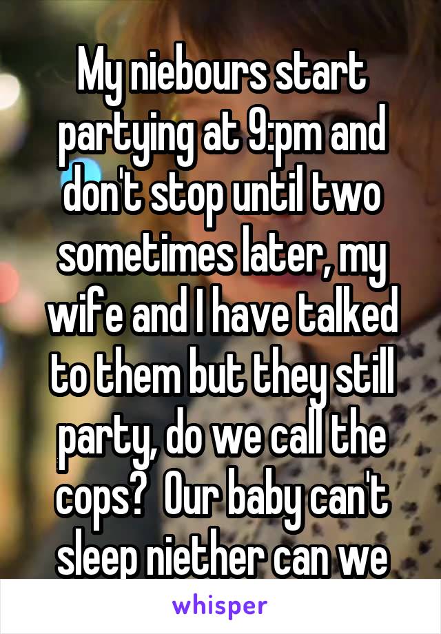 My niebours start partying at 9:pm and don't stop until two sometimes later, my wife and I have talked to them but they still party, do we call the cops?  Our baby can't sleep niether can we