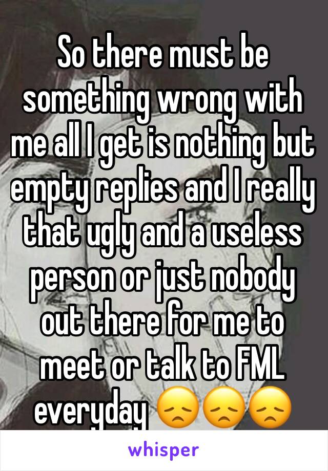 So there must be something wrong with me all I get is nothing but empty replies and I really that ugly and a useless person or just nobody out there for me to meet or talk to FML everyday 😞😞😞