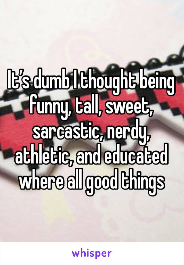 It’s dumb I thought being funny, tall, sweet, sarcastic, nerdy, athletic, and educated where all good things 