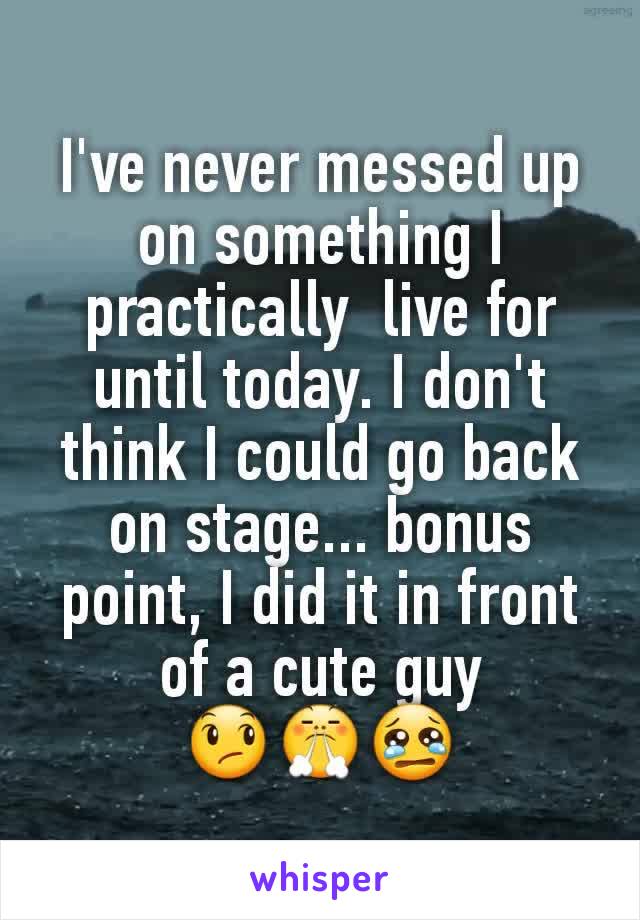 I've never messed up on something I practically  live for until today. I don't think I could go back on stage... bonus point, I did it in front of a cute guy
😞😤😢
