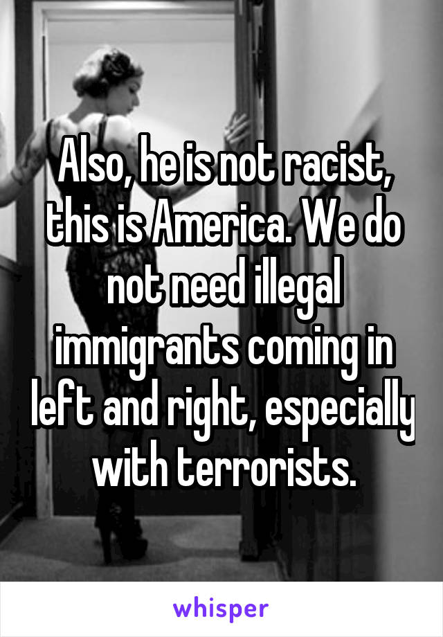 Also, he is not racist, this is America. We do not need illegal immigrants coming in left and right, especially with terrorists.