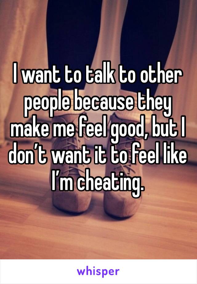 I want to talk to other people because they make me feel good, but I don’t want it to feel like I’m cheating. 