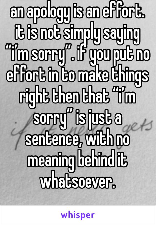 an apology is an effort. it is not simply saying “i’m sorry”. if you put no effort in to make things right then that “i’m sorry” is just a sentence, with no meaning behind it whatsoever.