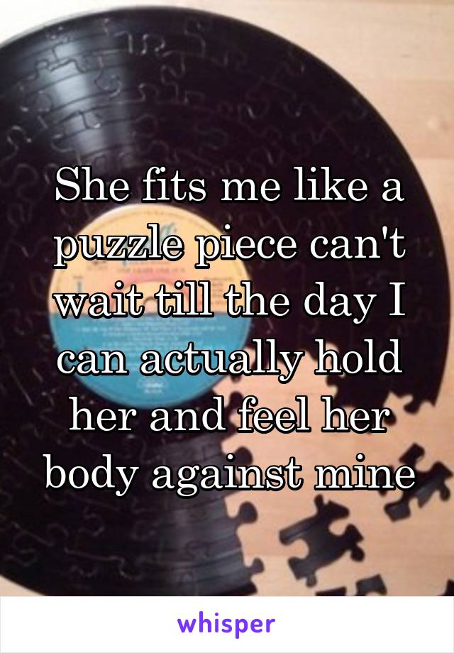 She fits me like a puzzle piece can't wait till the day I can actually hold her and feel her body against mine