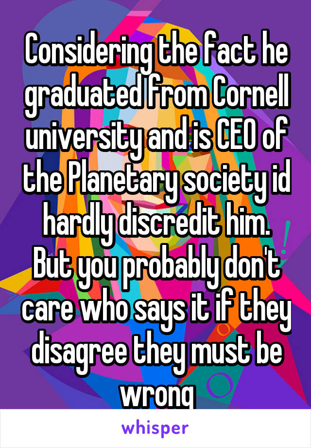 Considering the fact he graduated from Cornell university and is CEO of the Planetary society id hardly discredit him. But you probably don't care who says it if they disagree they must be wrong