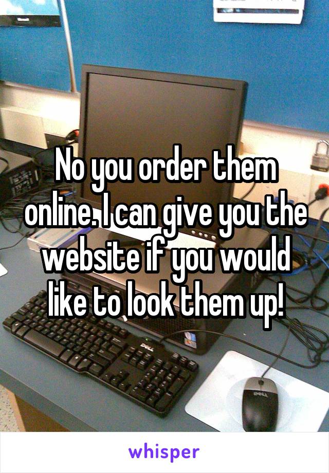 No you order them online. I can give you the website if you would like to look them up!