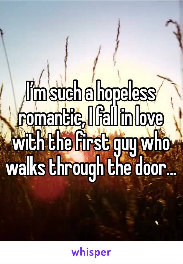 I’m such a hopeless romantic, I fall in love with the first guy who walks through the door...