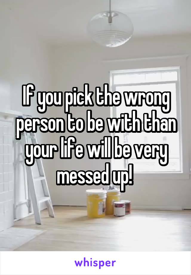 If you pick the wrong person to be with than your life will be very messed up! 