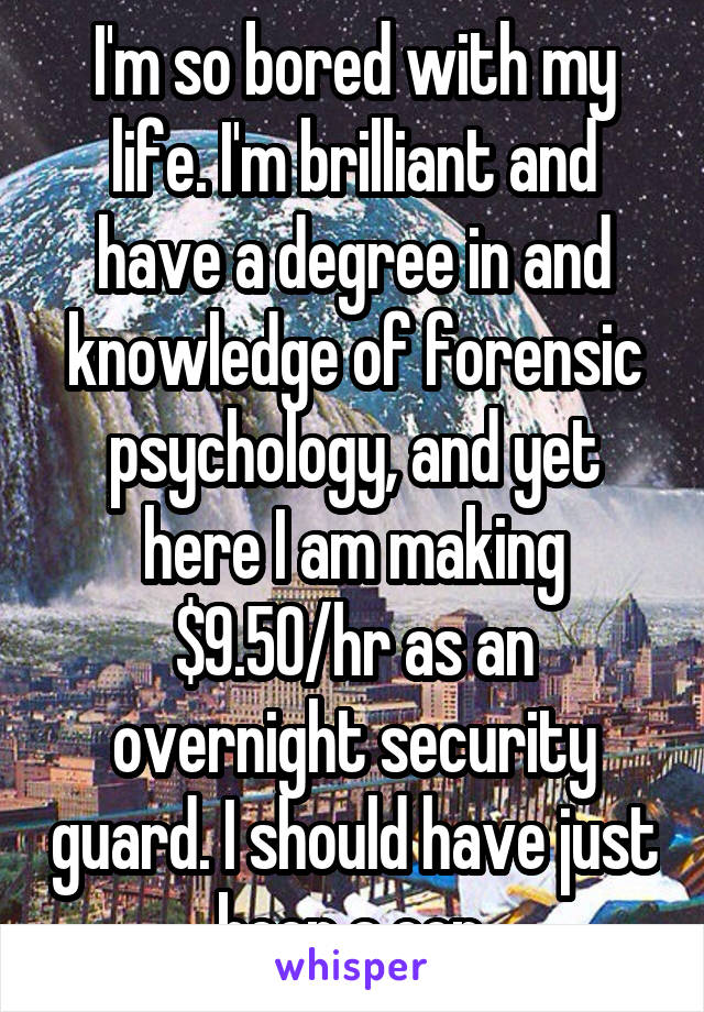 I'm so bored with my life. I'm brilliant and have a degree in and knowledge of forensic psychology, and yet here I am making $9.50/hr as an overnight security guard. I should have just been a cop.