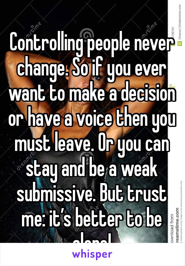 Controlling people never change. So if you ever want to make a decision or have a voice then you must leave. Or you can stay and be a weak submissive. But trust me: it’s better to be alone! 