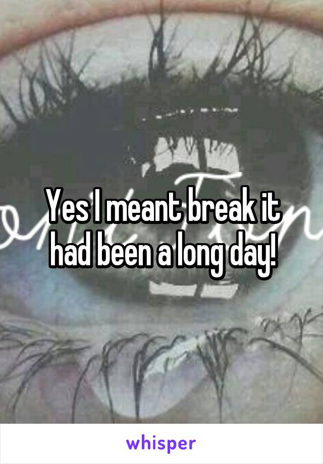 Yes I meant break it had been a long day!