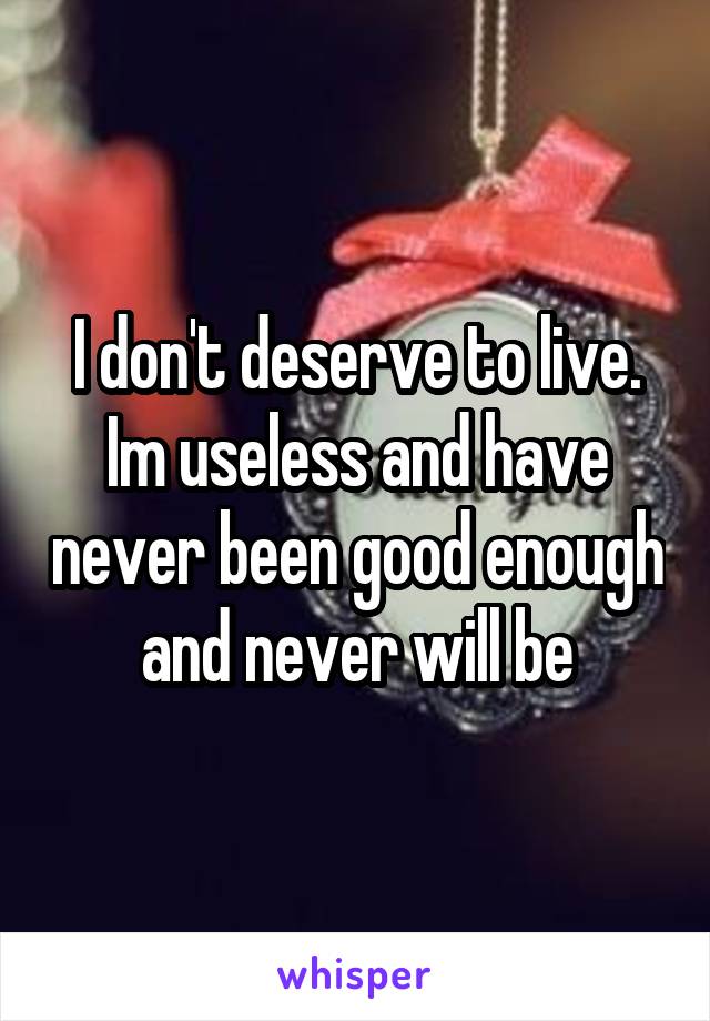 I don't deserve to live. Im useless and have never been good enough and never will be