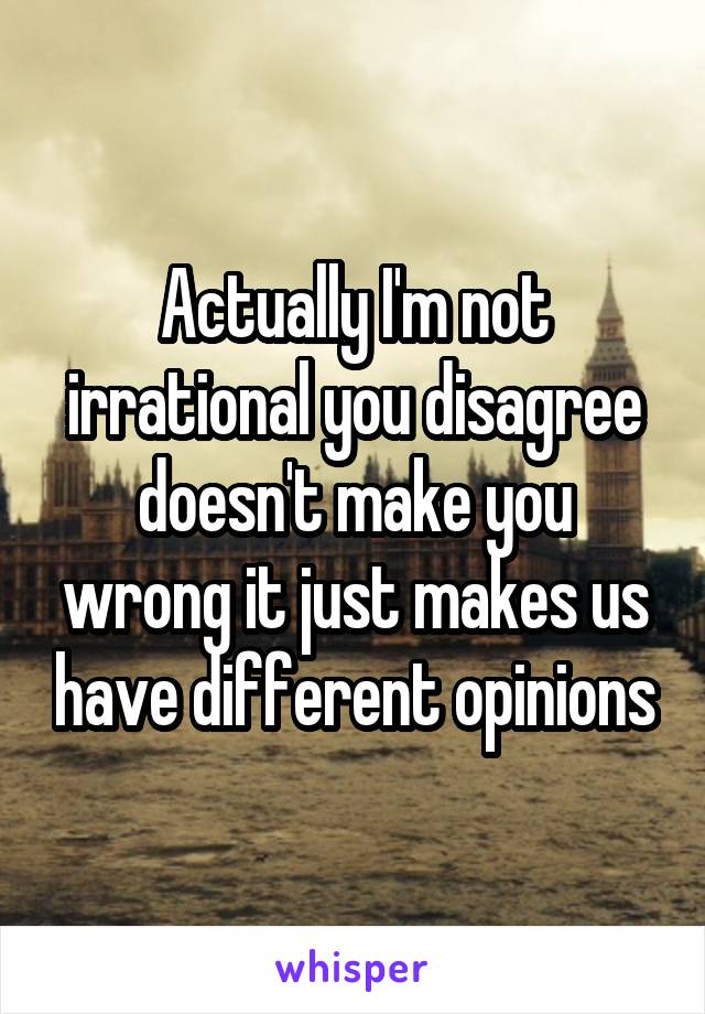 Actually I'm not irrational you disagree doesn't make you wrong it just makes us have different opinions