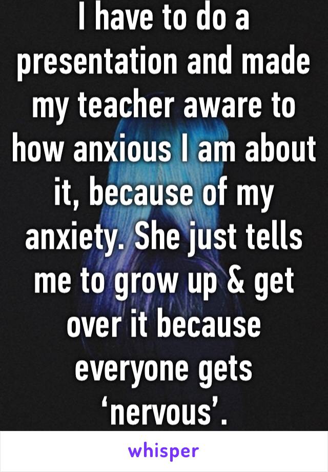 I have to do a presentation and made my teacher aware to how anxious I am about it, because of my anxiety. She just tells me to grow up & get over it because everyone gets ‘nervous’.  
I’m done 😑😤