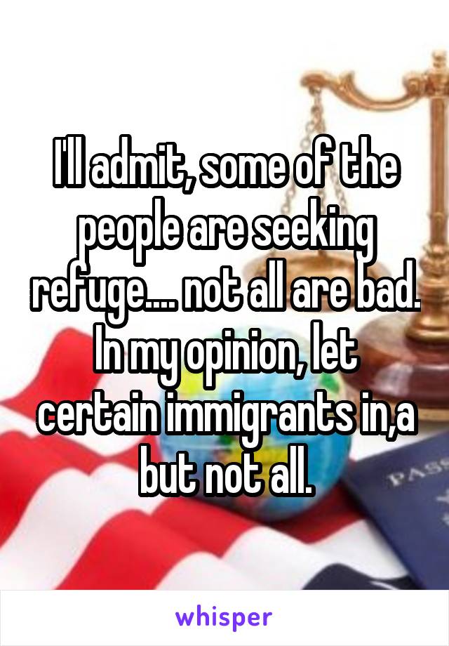 I'll admit, some of the people are seeking refuge.... not all are bad. In my opinion, let certain immigrants in,a but not all.