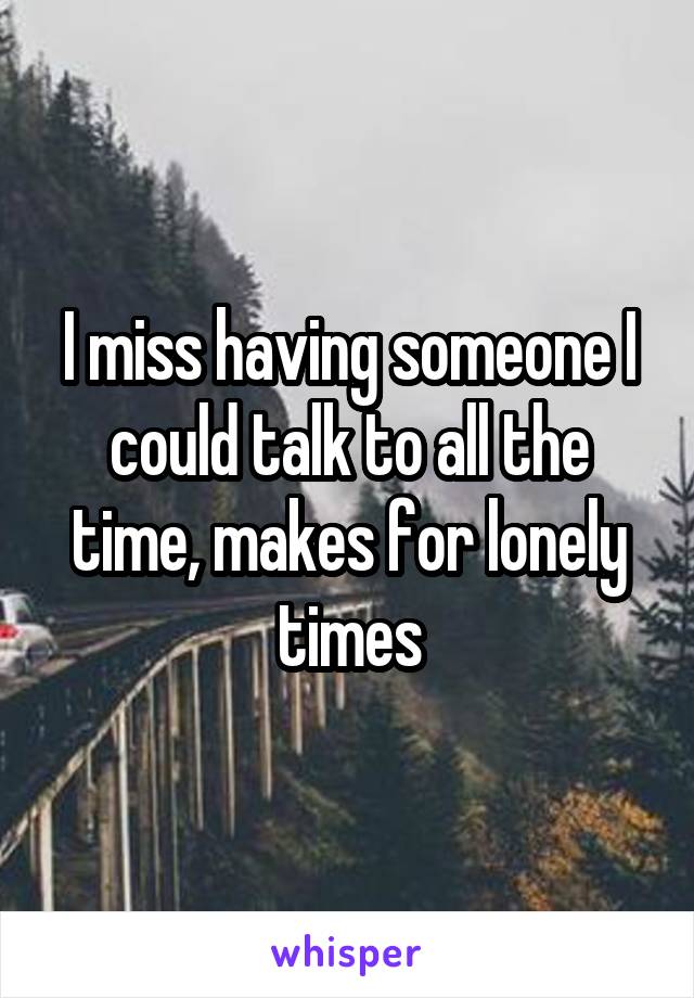 I miss having someone I could talk to all the time, makes for lonely times