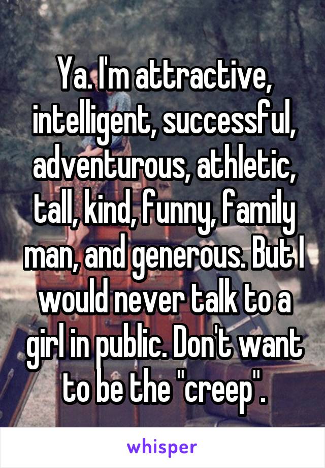Ya. I'm attractive, intelligent, successful, adventurous, athletic, tall, kind, funny, family man, and generous. But I would never talk to a girl in public. Don't want to be the "creep".