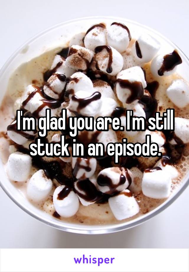 I'm glad you are. I'm still stuck in an episode.