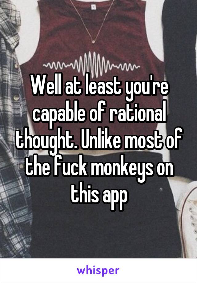 Well at least you're capable of rational thought. Unlike most of the fuck monkeys on this app