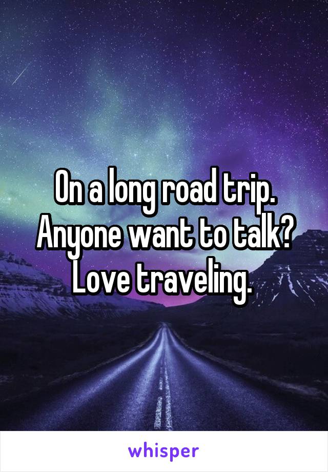 On a long road trip. Anyone want to talk? Love traveling. 