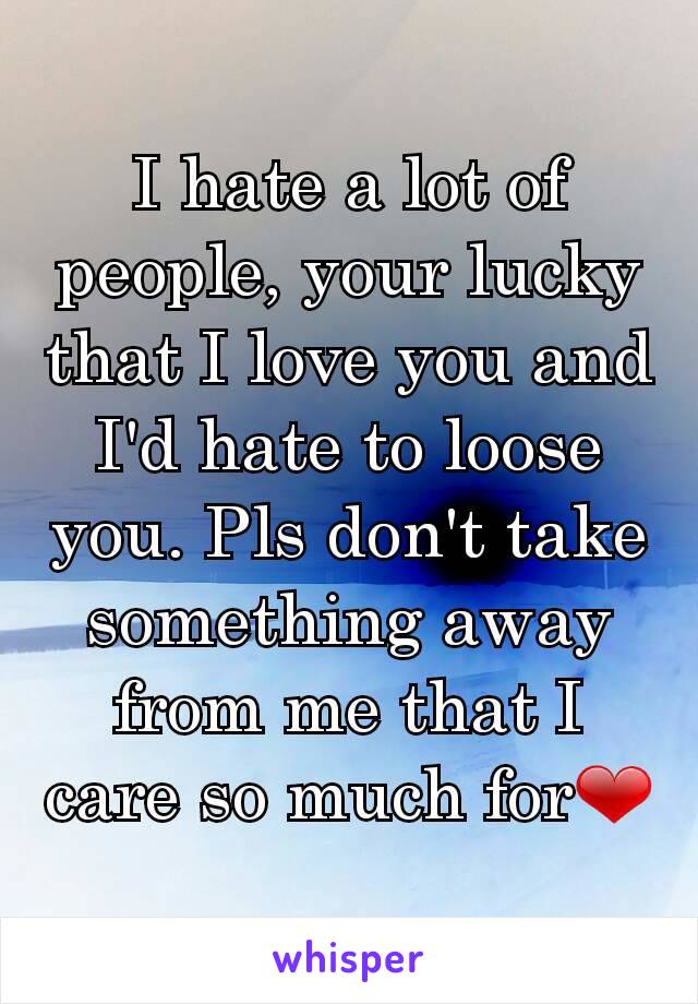 I hate a lot of people, your lucky that I love you and I'd hate to loose you. Pls don't take something away from me that I care so much for❤