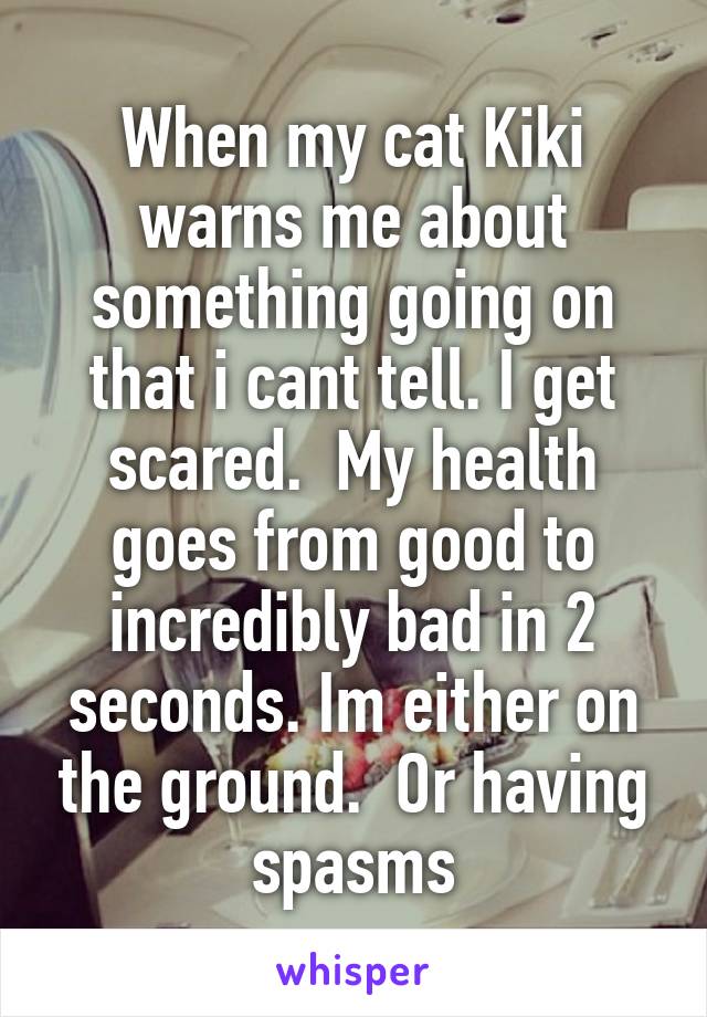 When my cat Kiki warns me about something going on that i cant tell. I get scared.  My health goes from good to incredibly bad in 2 seconds. Im either on the ground.  Or having spasms