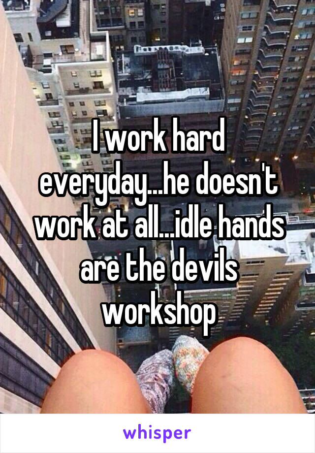 I work hard everyday...he doesn't work at all...idle hands are the devils workshop