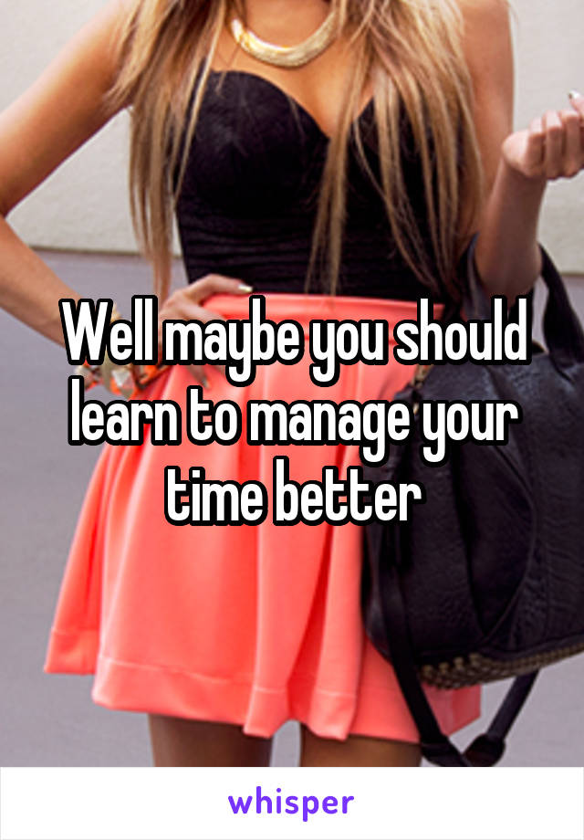 Well maybe you should learn to manage your time better