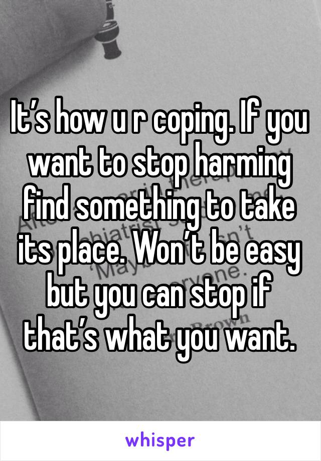 It’s how u r coping. If you want to stop harming find something to take its place. Won’t be easy but you can stop if that’s what you want. 