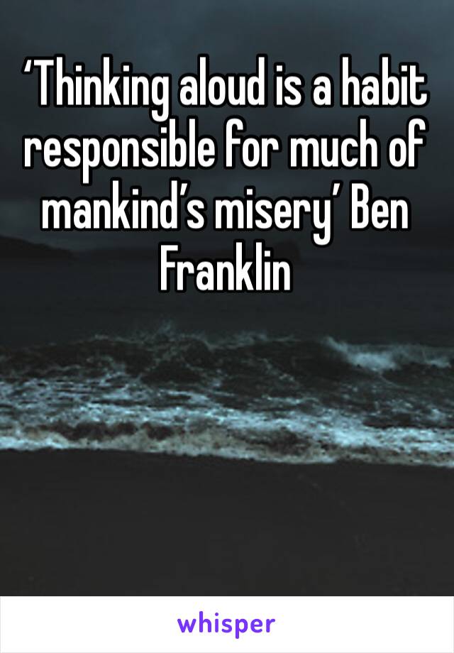 ‘Thinking aloud is a habit responsible for much of mankind’s misery’ Ben Franklin