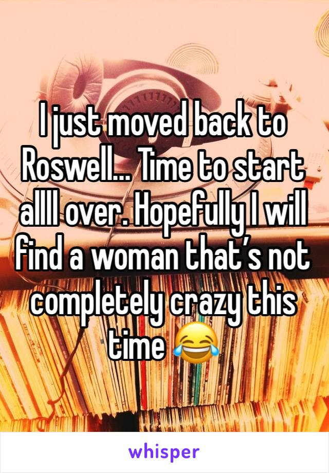 I just moved back to Roswell... Time to start allll over. Hopefully I will find a woman that’s not completely crazy this time 😂