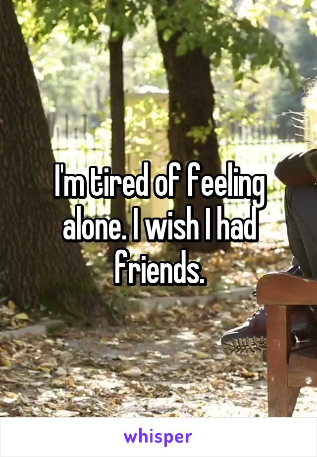 I'm tired of feeling alone. I wish I had friends.